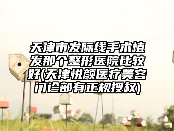 天津市发际线手术植发那个整形医院比较好(天津悦颜医疗美容门诊部有正规授权)