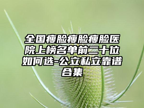 全国瘦脸瘦脸瘦脸医院上榜名单前二十位如何选-公立私立靠谱合集