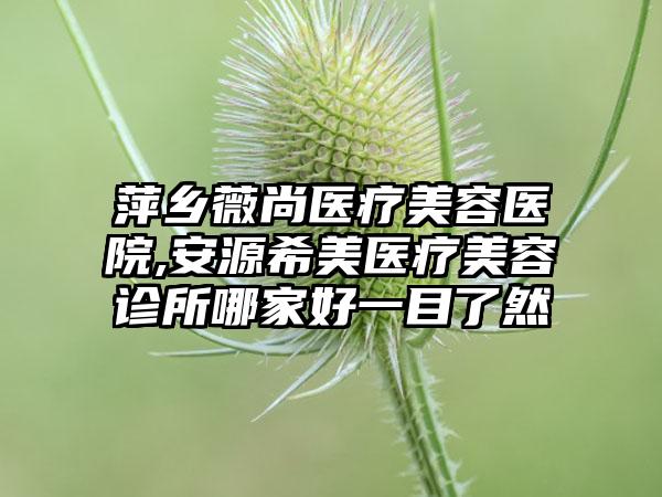 萍乡薇尚医疗美容医院,安源希美医疗美容诊所哪家好一目了然