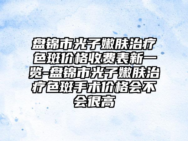 盘锦市光子嫩肤治疗色斑价格收费表新一览-盘锦市光子嫩肤治疗色斑手术价格会不会很高