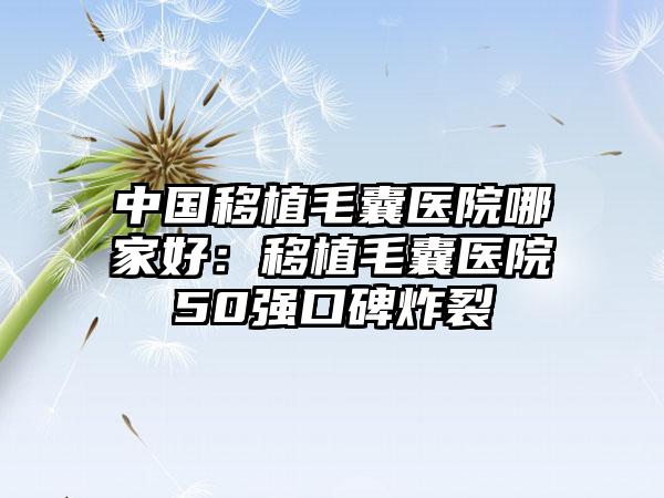 中国移植毛囊医院哪家好：移植毛囊医院50强口碑炸裂