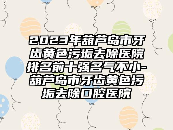 2023年葫芦岛市牙齿黄色污垢去除医院排名前十强名气不小-葫芦岛市牙齿黄色污垢去除口腔医院