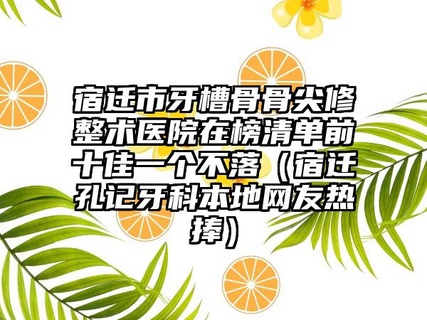 宿迁市牙槽骨骨尖修整术医院在榜清单前十佳一个不落（宿迁孔记牙科本地网友热捧）