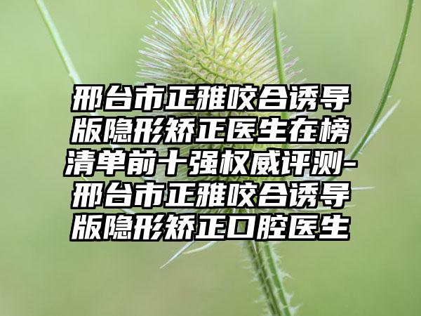 邢台市正雅咬合诱导版隐形矫正医生在榜清单前十强权威评测-邢台市正雅咬合诱导版隐形矫正口腔医生