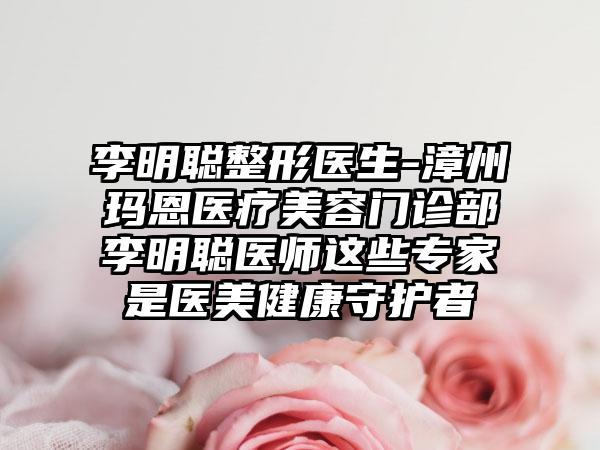 李明聪整形医生-漳州玛恩医疗美容门诊部李明聪医师这些专家是医美健康守护者