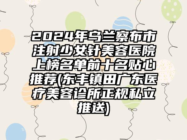 2024年乌兰察布市注射少女针美容医院上榜名单前十名贴心推荐(东丰镇田广东医疗美容诊所正规私立推送)