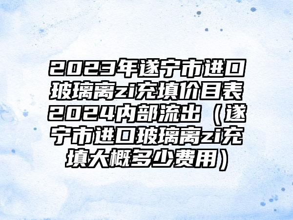 2023年遂宁市进口玻璃离zi充填价目表2024内部流出（遂宁市进口玻璃离zi充填大概多少费用）