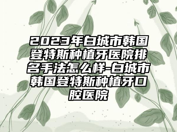 2023年白城市韩国登特斯种植牙医院排名手法怎么样-白城市韩国登特斯种植牙口腔医院