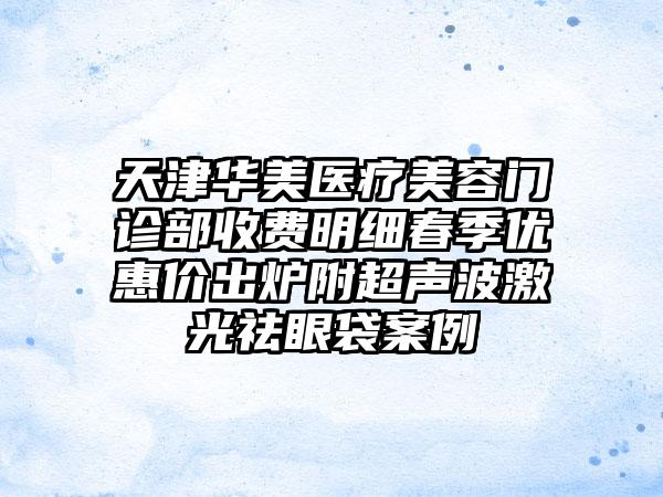 天津华美医疗美容门诊部收费明细春季优惠价出炉附超声波激光祛眼袋案例