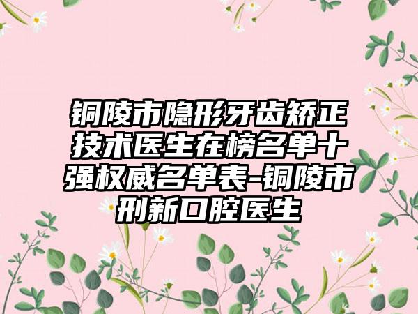 铜陵市隐形牙齿矫正技术医生在榜名单十强权威名单表-铜陵市刑新口腔医生