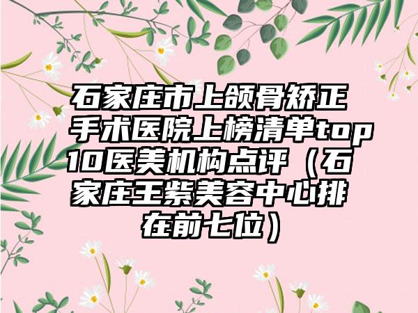 石家庄市上颌骨矫正手术医院上榜清单top10医美机构点评（石家庄王紫美容中心排在前七位）