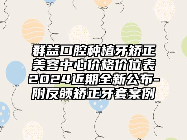 群益口腔种植牙矫正美容中心价格价位表2024近期全新公布-附反颌矫正牙套案例