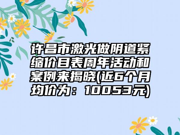 许昌市激光做阴道紧缩价目表周年活动和案例来揭晓(近6个月均价为：10053元)