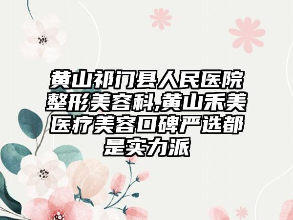 黄山祁门县人民医院整形美容科,黄山禾美医疗美容口碑严选都是实力派