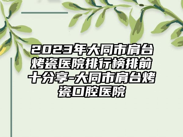 2023年大同市肩台烤瓷医院排行榜排前十分享-大同市肩台烤瓷口腔医院