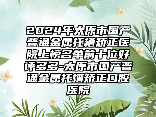 2024年太原市国产普通金属托槽矫正医院上榜名单前十位好评多多-太原市国产普通金属托槽矫正口腔医院