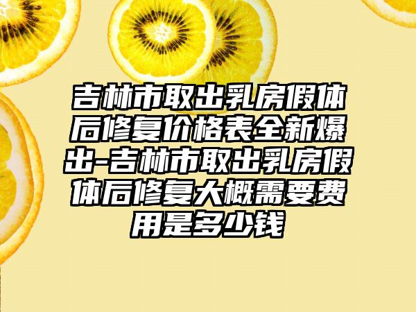 吉林市取出乳房假体后修复价格表全新爆出-吉林市取出乳房假体后修复大概需要费用是多少钱