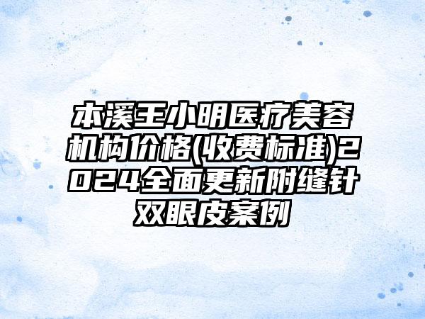 本溪王小明医疗美容机构价格(收费标准)2024全面更新附缝针双眼皮案例