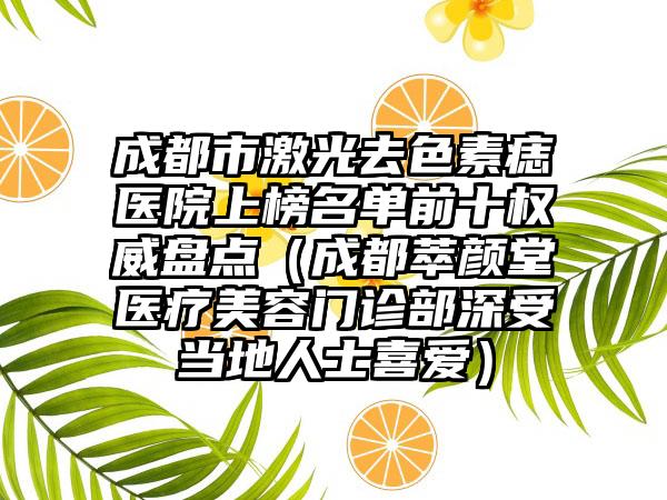 成都市激光去色素痣医院上榜名单前十权威盘点（成都萃颜堂医疗美容门诊部深受当地人士喜爱）