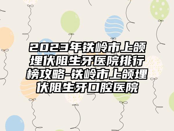 2023年铁岭市上颌埋伏阻生牙医院排行榜攻略-铁岭市上颌埋伏阻生牙口腔医院