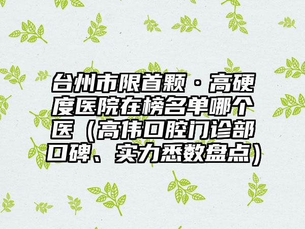 台州市限首颗·高硬度医院在榜名单哪个医（高伟口腔门诊部口碑、实力悉数盘点）