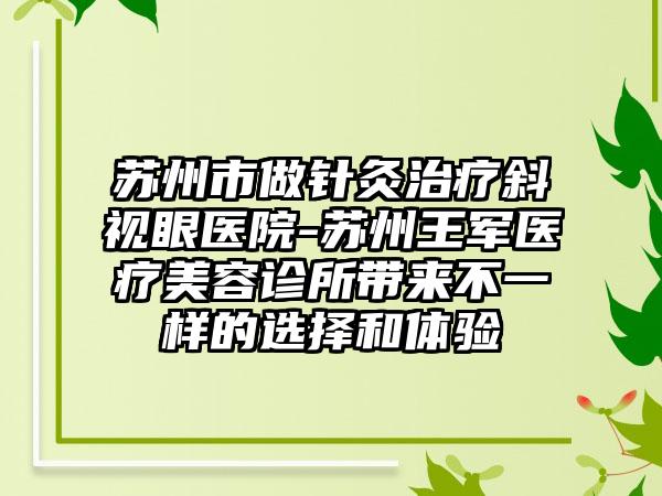 苏州市做针灸治疗斜视眼医院-苏州王军医疗美容诊所带来不一样的选择和体验