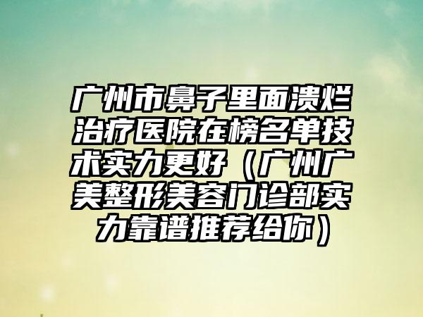 广州市鼻子里面溃烂治疗医院在榜名单技术实力更好（广州广美整形美容门诊部实力靠谱推荐给你）