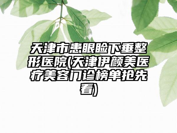 天津市患眼睑下垂整形医院(天津伊颜美医疗美容门诊榜单抢先看)