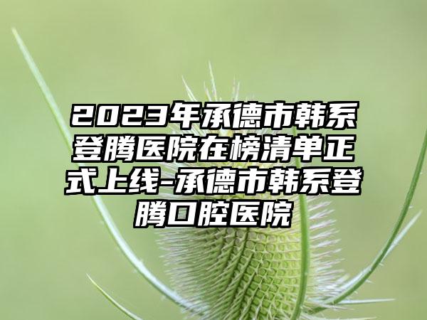 2023年承德市韩系登腾医院在榜清单正式上线-承德市韩系登腾口腔医院