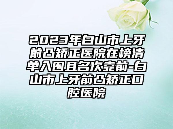 2023年白山市上牙前凸矫正医院在榜清单入围且名次靠前-白山市上牙前凸矫正口腔医院