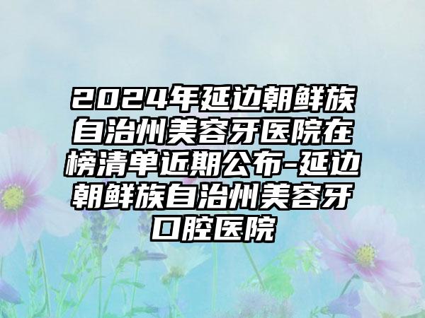 2024年延边朝鲜族自治州美容牙医院在榜清单近期公布-延边朝鲜族自治州美容牙口腔医院