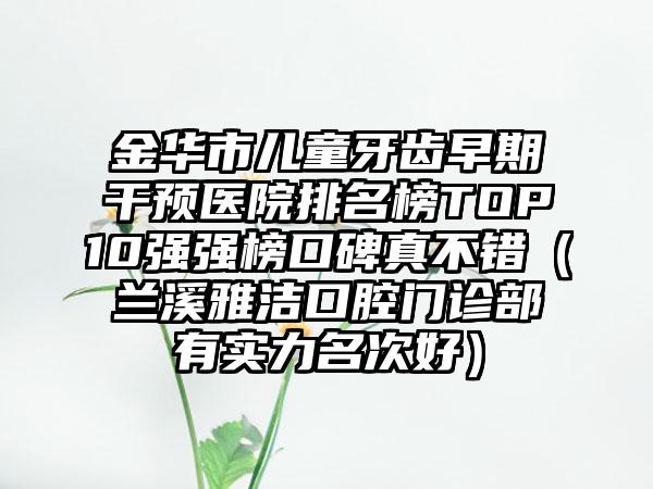 金华市儿童牙齿早期干预医院排名榜TOP10强强榜口碑真不错（兰溪雅洁口腔门诊部有实力名次好）