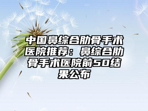 中国鼻综合肋骨手术医院推荐：鼻综合肋骨手术医院前50结果公布