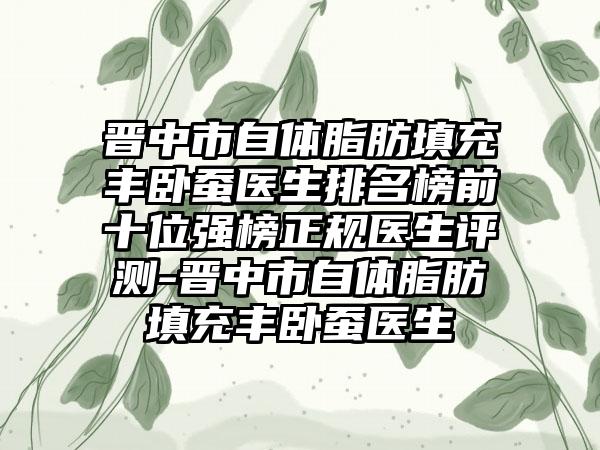 晋中市自体脂肪填充丰卧蚕医生排名榜前十位强榜正规医生评测-晋中市自体脂肪填充丰卧蚕医生