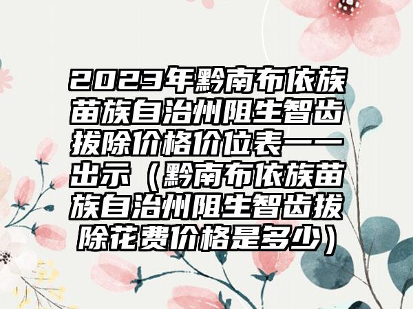 2023年黔南布依族苗族自治州阻生智齿拔除价格价位表一一出示（黔南布依族苗族自治州阻生智齿拔除花费价格是多少）