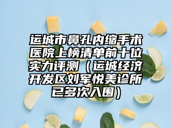 运城市鼻孔内缩手术医院上榜清单前十位实力评测（运城经济开发区刘军悦美诊所已多次入围）