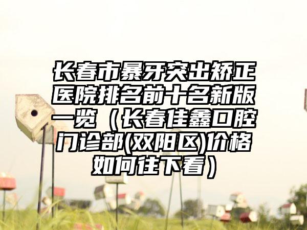 长春市暴牙突出矫正医院排名前十名新版一览（长春佳鑫口腔门诊部(双阳区)价格如何往下看）