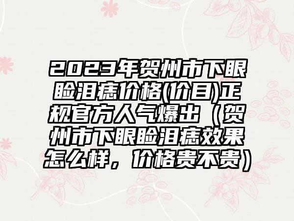 2023年贺州市下眼睑泪痣价格(价目)正规官方人气爆出（贺州市下眼睑泪痣效果怎么样，价格贵不贵）