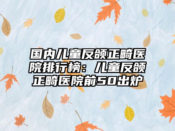 国内儿童反颌正畸医院排行榜：儿童反颌正畸医院前50出炉