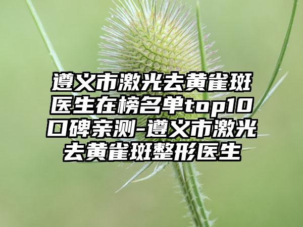 遵义市激光去黄雀斑医生在榜名单top10口碑亲测-遵义市激光去黄雀斑整形医生