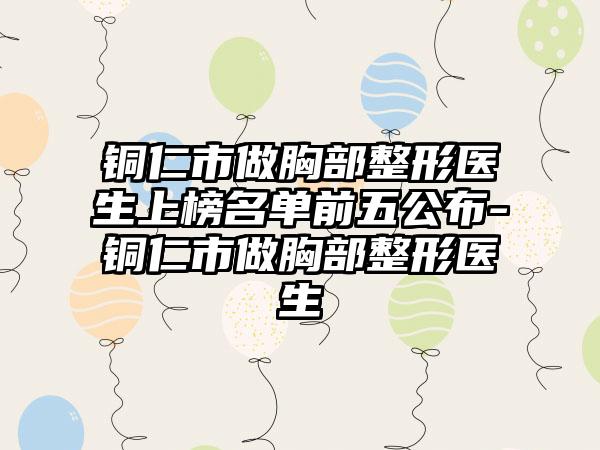 铜仁市做胸部整形医生上榜名单前五公布-铜仁市做胸部整形医生