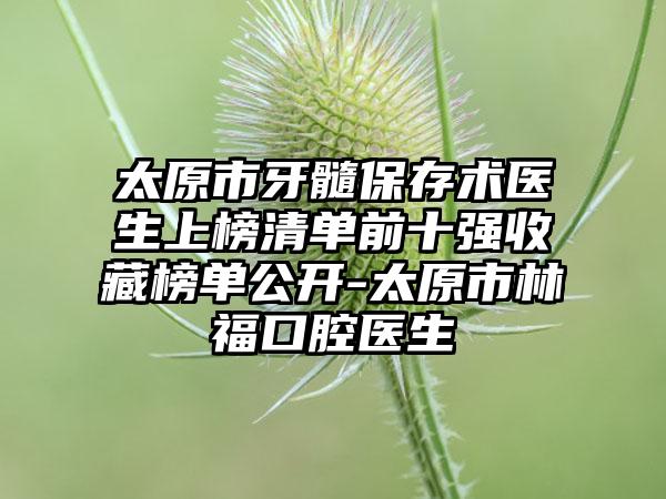 太原市牙髓保存术医生上榜清单前十强收藏榜单公开-太原市林福口腔医生