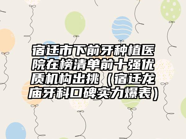 宿迁市下前牙种植医院在榜清单前十强优质机构出挑（宿迁龙庙牙科口碑实力爆表）