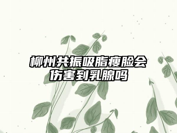 柳州共振吸脂瘦脸会伤害到乳腺吗