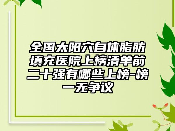 全国太阳穴自体脂肪填充医院上榜清单前二十强有哪些上榜-榜一无争议