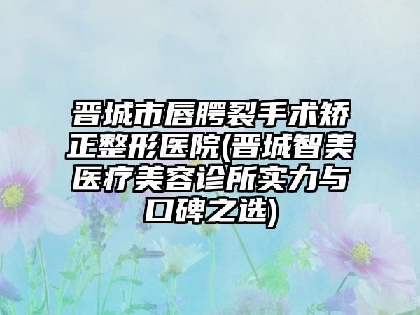 晋城市唇腭裂手术矫正整形医院(晋城智美医疗美容诊所实力与口碑之选)