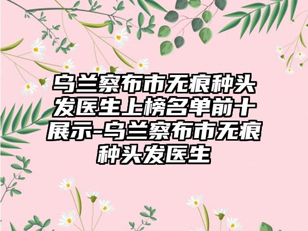 乌兰察布市无痕种头发医生上榜名单前十展示-乌兰察布市无痕种头发医生