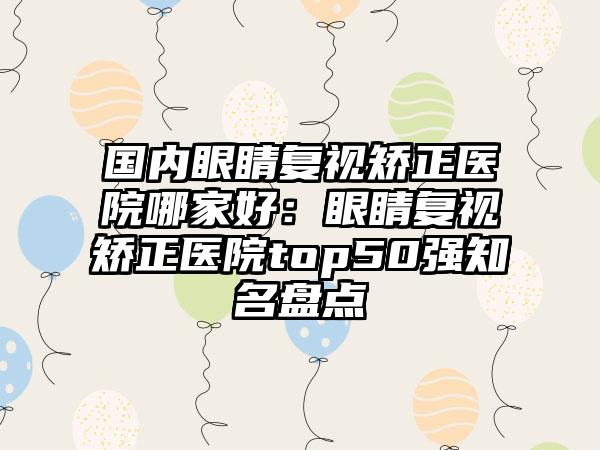 国内眼睛复视矫正医院哪家好：眼睛复视矫正医院top50强知名盘点