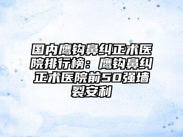 国内鹰钩鼻纠正术医院排行榜：鹰钩鼻纠正术医院前50强墙裂安利