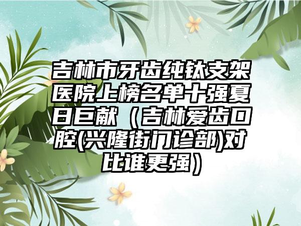 吉林市牙齿纯钛支架医院上榜名单十强夏日巨献（吉林爱齿口腔(兴隆街门诊部)对比谁更强）